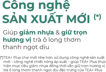 Giảm 16% (*) lượng nhựa nhẹ hơn Cho môi trường thêm xanh. (*) 16% là tỉ lệ nhựa chênh lệch khi so sánh giữa trọng lượng chai TEA+ Plus mới và trọng lượng chai TEA+ Plus cũ